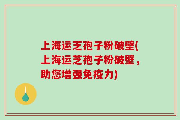 上海运芝孢子粉破壁(上海运芝孢子粉破壁,助您增强免疫力) 上海运芝孢子粉破壁(上海运芝孢子粉破壁,助您增强免疫力)