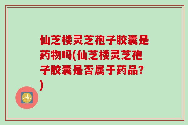 仙芝楼灵芝孢子胶囊是药物吗(仙芝楼灵芝孢子胶囊是否属于药品？)