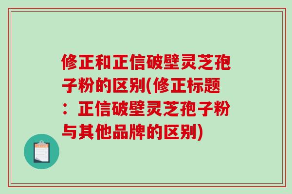 修正和正信破壁灵芝孢子粉的区别(修正标题：正信破壁灵芝孢子粉与其他品牌的区别)