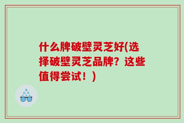 什么牌破壁灵芝好(选择破壁灵芝品牌？这些值得尝试！)