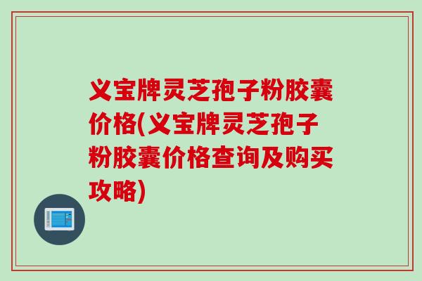 义宝牌灵芝孢子粉胶囊价格(义宝牌灵芝孢子粉胶囊价格查询及购买攻略)