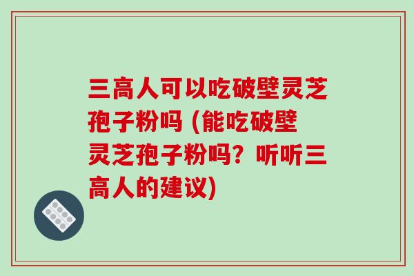 三高人可以吃破壁灵芝孢子粉吗 (能吃破壁灵芝孢子粉吗？听听三高人的建议)