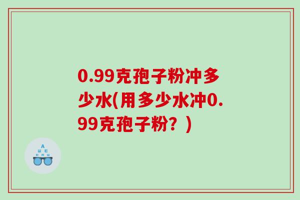 0.99克孢子粉冲多少水(用多少水冲0.99克孢子粉？)