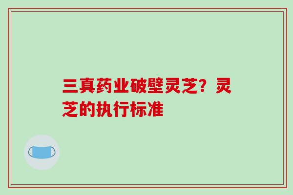 三真药业破壁灵芝？灵芝的执行标准