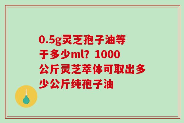 0.5g灵芝孢子油等于多少ml？1000公斤灵芝萃体可取出多少公斤纯孢子油