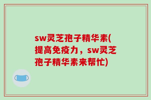 sw灵芝孢子精华素(提高免疫力，sw灵芝孢子精华素来帮忙)