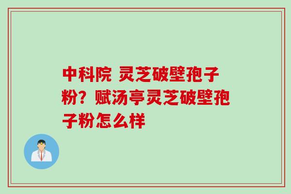 中科院 灵芝破壁孢子粉？赋汤亭灵芝破壁孢子粉怎么样