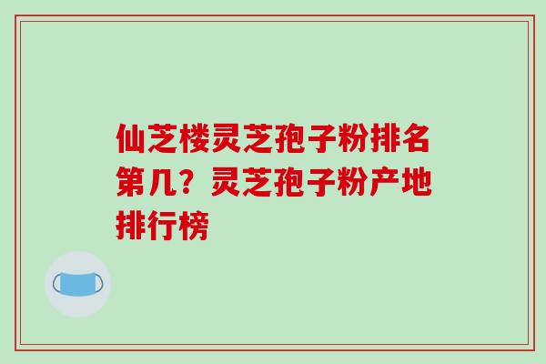 仙芝楼灵芝孢子粉排名第几？灵芝孢子粉产地排行榜