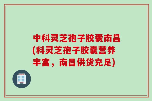 中科灵芝孢子胶囊南昌(科灵芝孢子胶囊营养丰富，南昌供货充足)