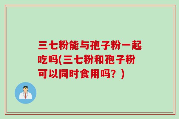 三七粉能与孢子粉一起吃吗(三七粉和孢子粉可以同时食用吗？)