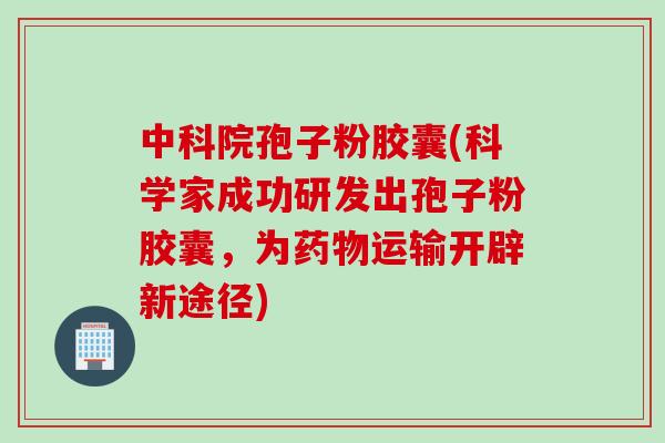 中科院孢子粉胶囊(科学家成功研发出孢子粉胶囊，为药物运输开辟新途径)