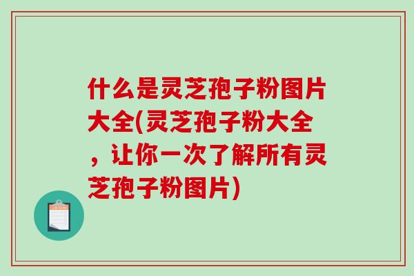 什么是灵芝孢子粉图片大全(灵芝孢子粉大全，让你一次了解所有灵芝孢子粉图片)
