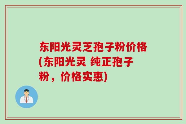 东阳光灵芝孢子粉价格(东阳光灵 纯正孢子粉，价格实惠)