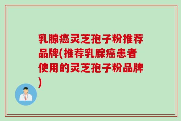 乳腺癌灵芝孢子粉推荐品牌(推荐乳腺癌患者使用的灵芝孢子粉品牌)