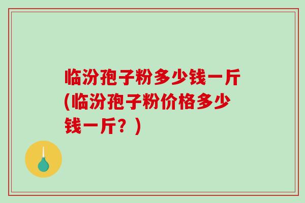 临汾孢子粉多少钱一斤(临汾孢子粉价格多少钱一斤？)