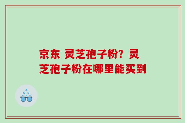 京东 灵芝孢子粉？灵芝孢子粉在哪里能买到
