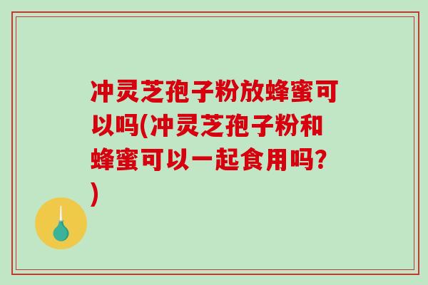 冲灵芝孢子粉放蜂蜜可以吗(冲灵芝孢子粉和蜂蜜可以一起食用吗？)