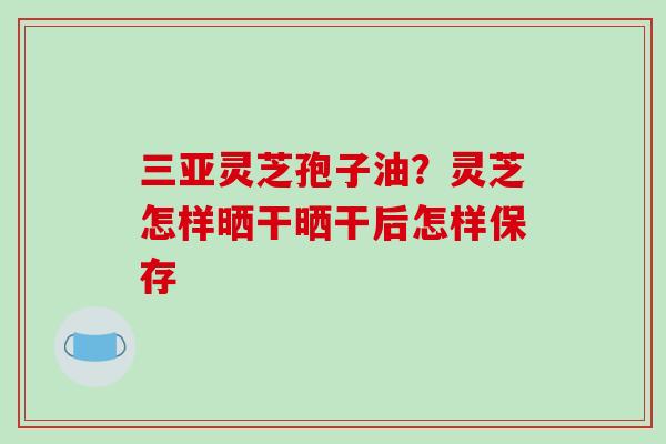 三亚灵芝孢子油？灵芝怎样晒干晒干后怎样保存