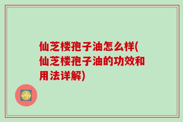 仙芝楼孢子油怎么样(仙芝楼孢子油的功效和用法详解)