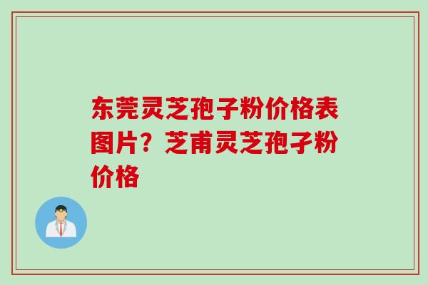 东莞灵芝孢子粉价格表图片？芝甫灵芝孢孑粉价格