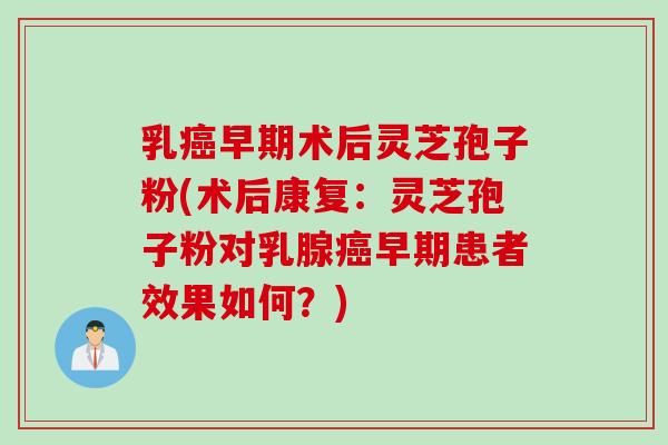 乳癌早期术后灵芝孢子粉(术后康复：灵芝孢子粉对乳腺癌早期患者效果如何？)