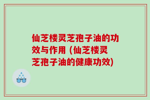 仙芝楼灵芝孢子油的功效与作用 (仙芝楼灵芝孢子油的健康功效)