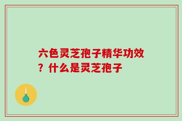 六色灵芝孢子精华功效？什么是灵芝孢子
