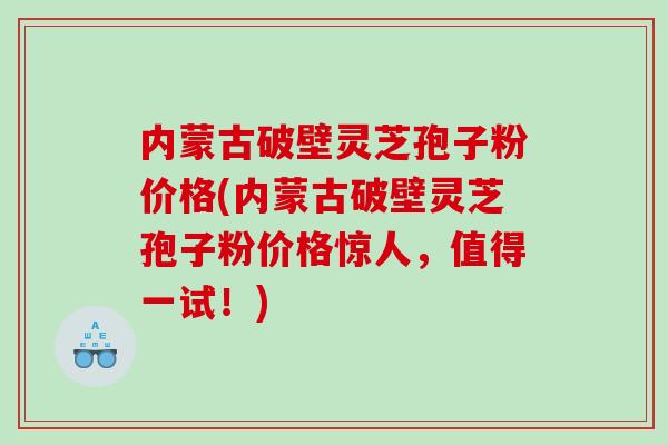 内蒙古破壁灵芝孢子粉价格(内蒙古破壁灵芝孢子粉价格惊人，值得一试！)