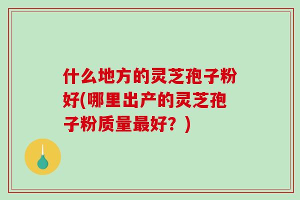 什么地方的灵芝孢子粉好(哪里出产的灵芝孢子粉质量最好？)