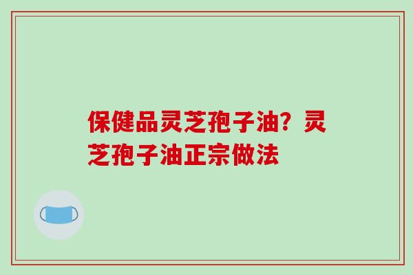 保健品灵芝孢子油?灵芝孢子油正宗做法 保健品灵芝孢子油?灵芝孢子油正宗做法