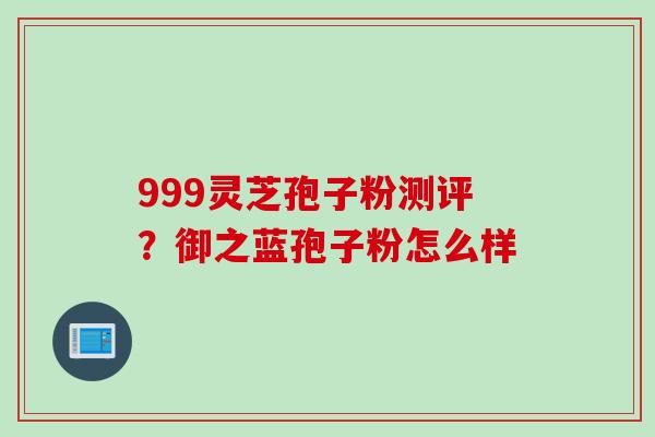 999灵芝孢子粉测评？御之蓝孢子粉怎么样