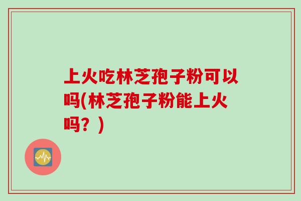 上火吃林芝孢子粉可以吗(林芝孢子粉能上火吗？)