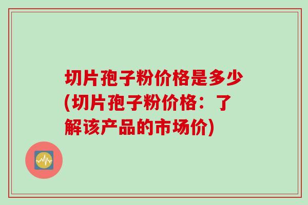 切片孢子粉价格是多少(切片孢子粉价格：了解该产品的市场价)