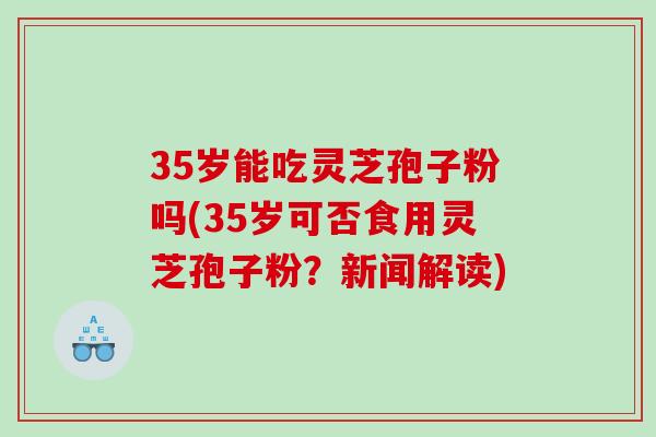 35岁能吃灵芝孢子粉吗(35岁可否食用灵芝孢子粉？新闻解读)