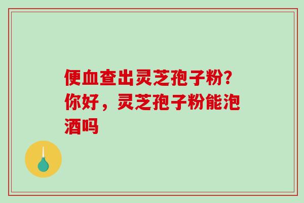 便血查出灵芝孢子粉？你好，灵芝孢子粉能泡酒吗