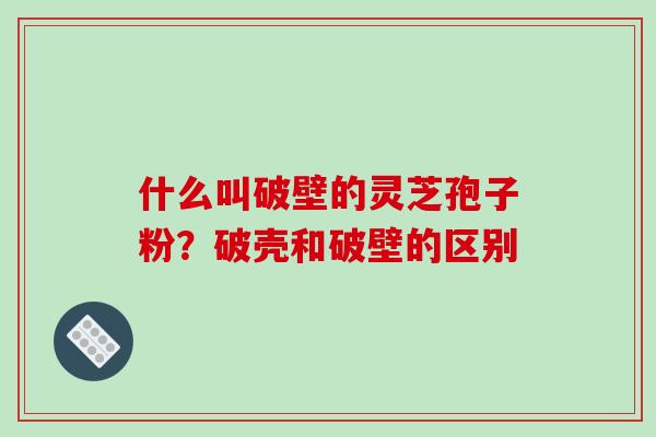 什么叫破壁的灵芝孢子粉？破壳和破壁的区别