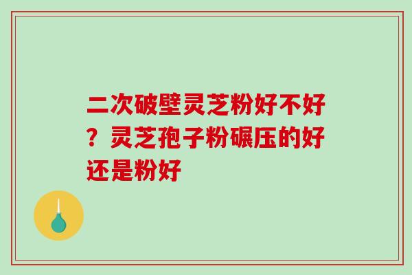 二次破壁灵芝粉好不好？灵芝孢子粉碾压的好还是粉好