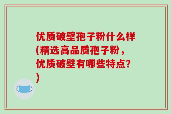 优质破壁孢子粉什么样(精选高品质孢子粉，优质破壁有哪些特点？)