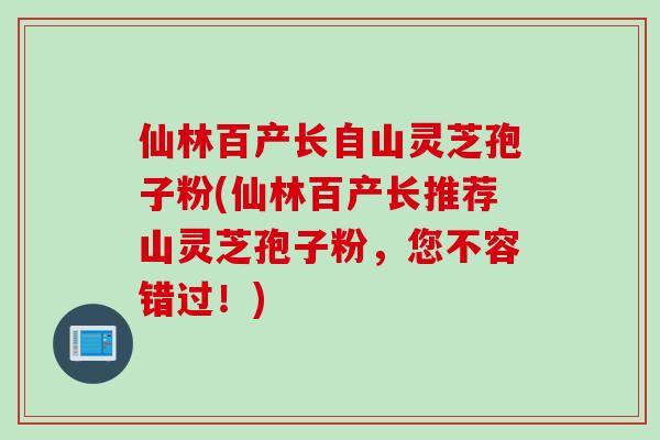 仙林百产长自山灵芝孢子粉(仙林百产长推荐山灵芝孢子粉，您不容错过！)