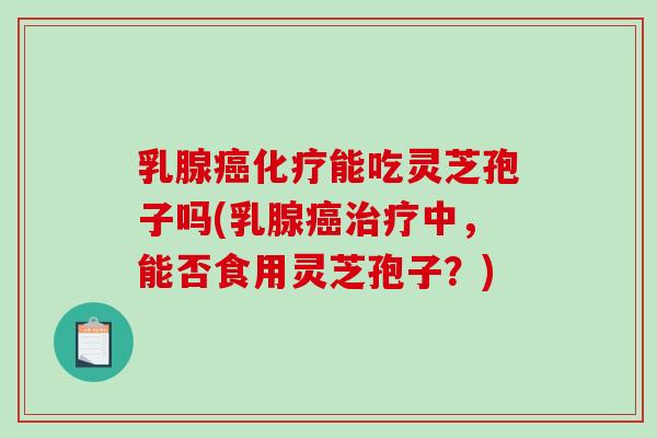 乳腺癌化疗能吃灵芝孢子吗(乳腺癌治疗中，能否食用灵芝孢子？)