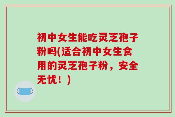 初中女生能吃灵芝孢子粉吗(适合初中女生食用的灵芝孢子粉，安全无忧！)