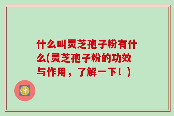 什么叫灵芝孢子粉有什么(灵芝孢子粉的功效与作用，了解一下！)