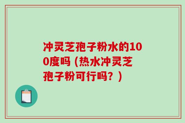 冲灵芝孢子粉水的100度吗 (热水冲灵芝孢子粉可行吗？)