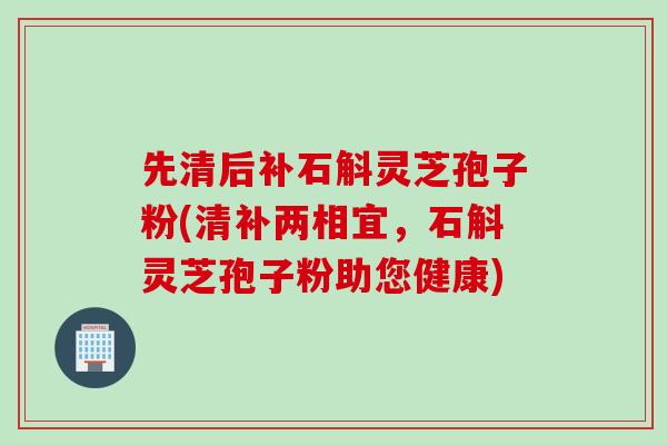 先清后补石斛灵芝孢子粉(清补两相宜，石斛灵芝孢子粉助您健康)