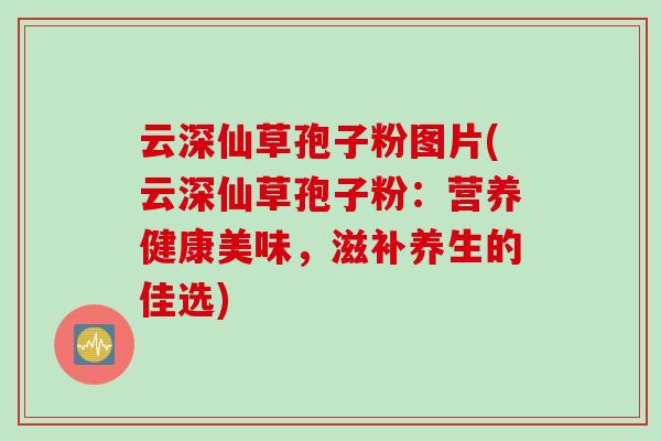 云深仙草孢子粉图片(云深仙草孢子粉：营养健康美味，滋补养生的佳选)