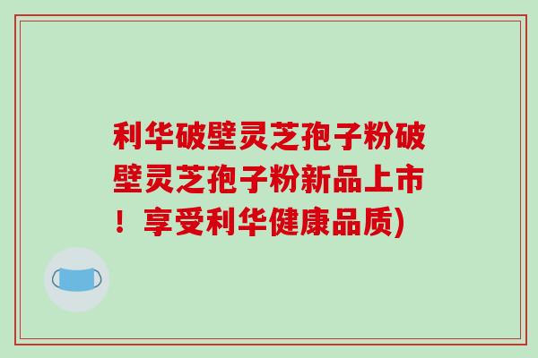 利华破壁灵芝孢子粉破壁灵芝孢子粉新品上市！享受利华健康品质)