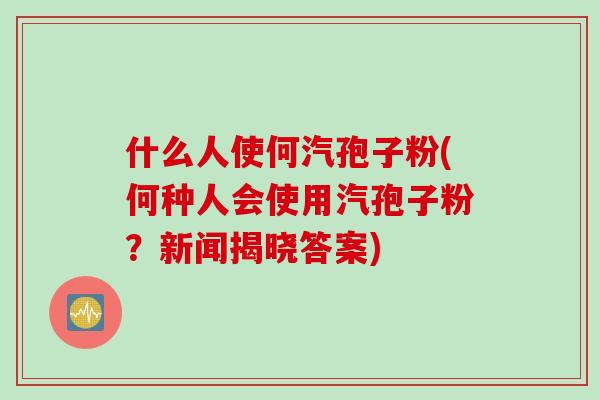 什么人使何汽孢子粉(何种人会使用汽孢子粉？新闻揭晓答案)