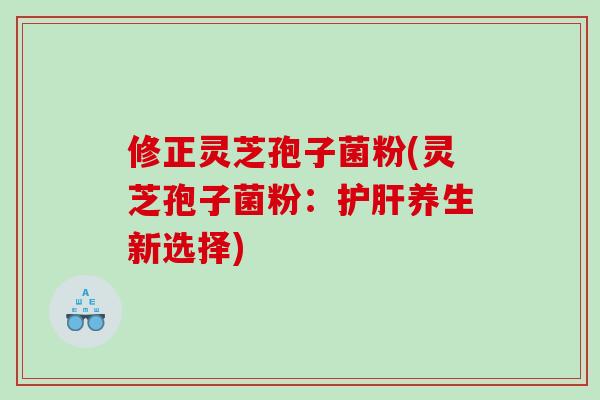 修正灵芝孢子菌粉(灵芝孢子菌粉：护肝养生新选择)