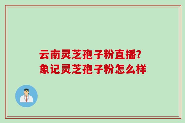 云南灵芝孢子粉直播？象记灵芝孢子粉怎么样