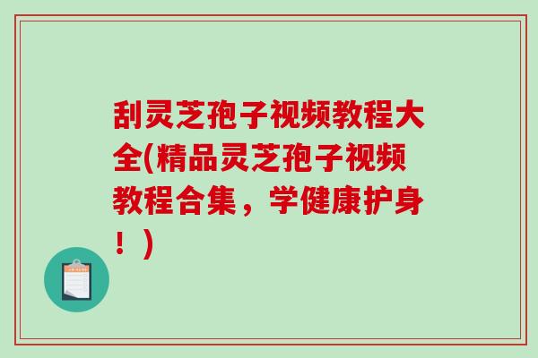 刮灵芝孢子视频教程大全(精品灵芝孢子视频教程合集，学健康护身！)